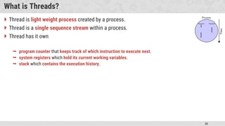 32
What is Threads?
 Thread is light weight process created by a process.
 Thread is a single sequence stream within a process.
 Thread has it own
 program counter that keeps track of which instruction to execute next.
 system registers which hold its current working variables.
 stack which contains the execution history.
 