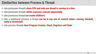 35
Similarities between Process & Thread
 Like processes threads share CPU and only one thread is running at a time.
 Like processes threads within a process execute sequentially.
 Like processes thread can create children's.
 Like a traditional process, a thread can be in any one of several states: running, blocked,
ready or terminated.
 Like process threads have Program Counter, Stack, Registers and State.
 