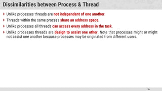 36
Dissimilarities between Process & Thread
 Unlike processes threads are not independent of one another.
 Threads within the same process share an address space.
 Unlike processes all threads can access every address in the task.
 Unlike processes threads are design to assist one other. Note that processes might or might
not assist one another because processes may be originated from different users.
 
