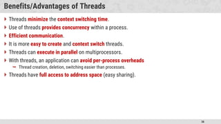 38
Benefits/Advantages of Threads
 Threads minimize the context switching time.
 Use of threads provides concurrency within a process.
 Efficient communication.
 It is more easy to create and context switch threads.
 Threads can execute in parallel on multiprocessors.
 With threads, an application can avoid per-process overheads
 Thread creation, deletion, switching easier than processes.
 Threads have full access to address space (easy sharing).
 