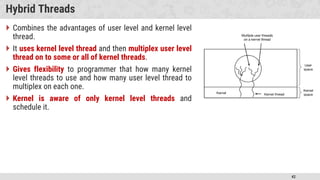 42
Hybrid Threads
 Combines the advantages of user level and kernel level
thread.
 It uses kernel level thread and then multiplex user level
thread on to some or all of kernel threads.
 Gives flexibility to programmer that how many kernel
level threads to use and how many user level thread to
multiplex on each one.
 Kernel is aware of only kernel level threads and
schedule it.
 