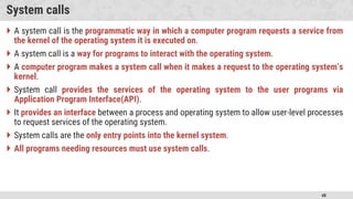 48
System calls
 A system call is the programmatic way in which a computer program requests a service from
the kernel of the operating system it is executed on.
 A system call is a way for programs to interact with the operating system.
 A computer program makes a system call when it makes a request to the operating system’s
kernel.
 System call provides the services of the operating system to the user programs via
Application Program Interface(API).
 It provides an interface between a process and operating system to allow user-level processes
to request services of the operating system.
 System calls are the only entry points into the kernel system.
 All programs needing resources must use system calls.
 