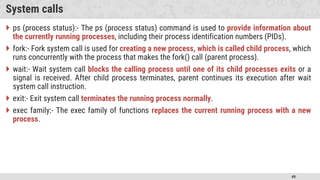 49
System calls
 ps (process status):- The ps (process status) command is used to provide information about
the currently running processes, including their process identification numbers (PIDs).
 fork:- Fork system call is used for creating a new process, which is called child process, which
runs concurrently with the process that makes the fork() call (parent process).
 wait:- Wait system call blocks the calling process until one of its child processes exits or a
signal is received. After child process terminates, parent continues its execution after wait
system call instruction.
 exit:- Exit system call terminates the running process normally.
 exec family:- The exec family of functions replaces the current running process with a new
process.
 