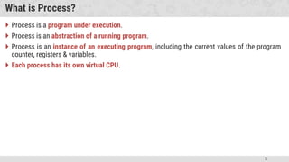 5
What is Process?
 Process is a program under execution.
 Process is an abstraction of a running program.
 Process is an instance of an executing program, including the current values of the program
counter, registers & variables.
 Each process has its own virtual CPU.
 