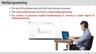 6
Multiprogramming
 The real CPU switches back and forth from process to process.
 This rapid switching back and forth is called multiprogramming.
 The number of processes loaded simultaneously in memory is called degree of
multiprogramming.
 