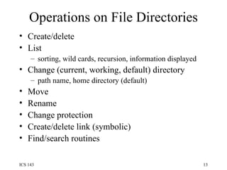 Operations on File Directories Create/delete List sorting, wild cards, recursion, information displayed Change (current, working, default) directory path name, home directory (default) Move Rename Change protection Create/delete link (symbolic) Find/search routines 