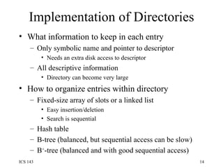 Implementation of Directories What information to keep in each entry Only symbolic name and pointer to descriptor Needs an extra disk access to descriptor All descriptive information Directory can become very large How to organize entries within directory Fixed-size array of slots or a linked list Easy insertion/deletion Search is sequential Hash table B-tree (balanced, but sequential access can be slow) B + -tree (balanced and with good sequential access) 