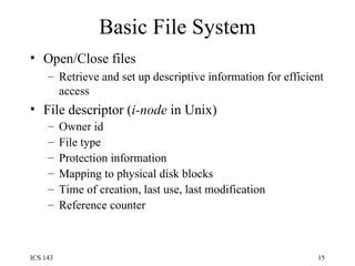 Basic File System Open/Close files Retrieve and set up descriptive information for efficient access File descriptor ( i-node  in Unix) Owner id File type Protection information Mapping to physical disk blocks Time of creation, last use, last modification Reference counter 