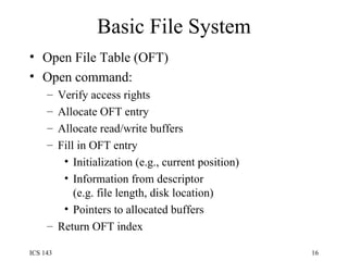 Basic File System Open File Table (OFT) Open command: Verify access rights Allocate OFT entry Allocate read/write buffers Fill in OFT entry Initialization (e.g., current position) Information from descriptor  (e.g. file length, disk location) Pointers to allocated buffers Return OFT index 