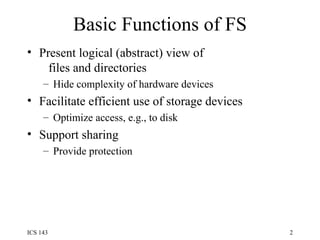 Basic Functions of FS Present logical (abstract) view of   files and directories Hide complexity of hardware devices Facilitate efficient use of storage devices Optimize access, e.g., to disk Support sharing Provide protection 