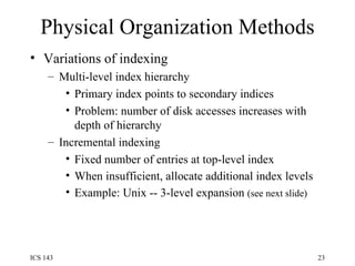 Physical Organization Methods Variations of indexing Multi-level index hierarchy Primary index points to secondary indices Problem: number of disk accesses increases with depth of hierarchy Incremental indexing Fixed number of entries at top-level index When insufficient, allocate additional index levels   Example: Unix -- 3-level expansion  (see next slide) 