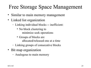 Free Storage Space Management Similar to main memory management Linked list organization Linking individual blocks -- inefficient: No block clustering to   minimize seek operations Groups of blocks are   allocated/released one at a time Linking groups of consecutive blocks Bit map organization Analogous to main memory 