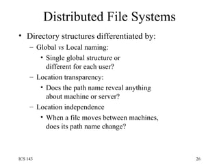 Distributed File Systems Directory structures differentiated by: Global  vs  Local naming: Single global structure or different for each user? Location transparency: Does the path name reveal anything about machine or server? Location independence When a file moves between machines, does its path name change? 
