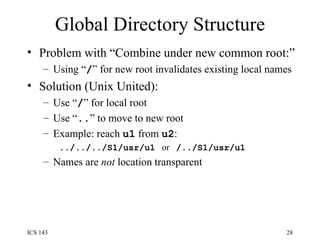 Global Directory Structure Problem with “Combine under new common root:” Using “ / ” for new root invalidates existing local names Solution (Unix United): Use “ / ” for local root Use “ .. ” to move to new root Example: reach  u1  from  u2 :  ../../../S1/usr/u1   or  /../S1/usr/u1 Names are  not  location transparent 