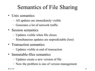 Semantics of File Sharing Unix semantics All updates are immediately visible Generates a lot of network traffic Session semantics Updates visible when file closes Simultaneous updates are unpredictable (lost) Transaction semantics Updates visible at end of transaction Immutable-files semantics Updates create a new version of file Now the problem is one of version management 