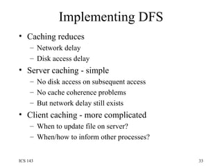 Implementing DFS Caching reduces Network delay Disk access delay Server caching - simple No disk access on subsequent access No cache coherence problems But network delay still exists Client caching - more complicated When to update file on server? When/how to inform other processes? 