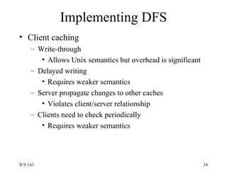 Implementing DFS Client caching Write-through Allows Unix semantics but overhead is significant Delayed writing Requires weaker semantics Server propagate changes to other caches Violates client/server relationship Clients need to check periodically Requires weaker semantics 