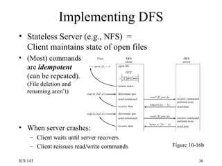 Implementing DFS Stateless Server (e.g., NFS)  =  Client maintains state of open files (Most) commands are  idempotent (can be repeated). (File deletion and renaming aren’t) When server crashes: Client waits until server recovers Client reissues read/write commands Figure 10-16b 