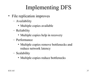 Implementing DFS File replication improves Availability  Multiple copies available Reliability  Multiple copies help in recovery Performance Multiple copies remove bottlenecks and reduce network latency Scalability Multiple copies reduce bottlenecks 