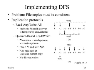 Implementing DFS Problem: File copies must be consistent Replication protocols Read-Any/Write-All Problem: What if a server is temporarily unavailable? Quorum-Based Read/Write N  copies;  r  = read quorum; w  = write quorum r+w > N  and  w > N/2 Any read sees at  least one current copy No disjoint writes Figure 10-17 