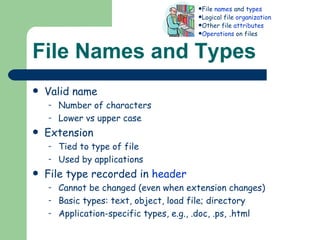 File Names and Types Valid name  Number of characters Lower vs upper case Extension Tied to type of file Used by applications File type recorded in  header Cannot be changed (even when extension changes) Basic types: text, object, load file; directory Application-specific types, e.g., .doc, .ps, .html File  names  and  types Logical file  organization Other file  attributes Operations  on files 