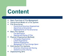 Content Basic Functions of File Management Hierarchical Model of a File System  File Directories Hierarchical Directory Organizations Operations on Directories Implementation of File Directories Basic File System File Descriptors Opening and Closing of Files Physical Organization Methods Contiguous Organization Linked Organization Indexed Organization Management of Free Storage Space Distributed File Systems Directory Structures and Sharing Semantics of File Sharing  Implementing DFS 