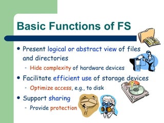 Basic Functions of FS Present  logical or abstract view  of files and directories Hide complexity  of hardware devices Facilitate  efficient use  of storage devices Optimize access , e.g., to disk Support  sharing Provide  protection 