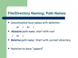 File/Directory Naming: Path Names Concatenated local names with delimiter:  .   or   /   or   \ Absolute  path name: start with  root /   or   \ Relative  path name: Start with current directory .   Notation to move “upward” .. 