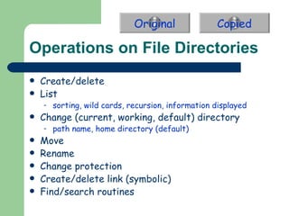 Operations on File Directories Create/delete List sorting, wild cards, recursion, information displayed Change (current, working, default) directory path name, home directory (default) Move Rename Change protection Create/delete link (symbolic) Find/search routines Original Copied 