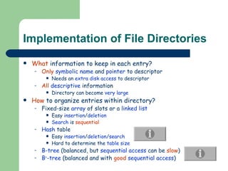 Implementation of File Directories What  information to keep in each entry? Only   symbolic name  and  pointer  to descriptor Needs an  extra disk access  to descriptor All   descriptive  information Directory can become  very large How  to organize entries within directory? Fixed-size  array  of slots or a  linked list Easy  insertion / deletion Search  is  sequential Hash  table Easy  insertion / deletion/search Hard to determine the  table size B-tree  (balanced, but  sequential access  can be  slow ) B + -tree  (balanced and with  good   sequential access ) 