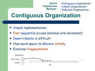 Contiguous Organization Simple  implementation Fast   sequential  access (minimal arm movement) Insert / delete  is difficult How much space to  allocate   initially External  fragmentation Contiguous  organization Linked  Organization Indexed  Organization Device Organization Methods: 