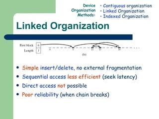 Linked Organization Simple   insert / delete , no external fragmentation Sequential access   less efficient  (seek latency) Direct access   not  possible Poor   reliability  (when chain breaks) Contiguous  organization Linked  Organization Indexed  Organization Device Organization Methods: 