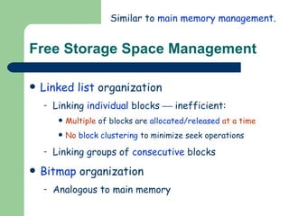 Free Storage Space Management Linked list  organization Linking  individual  blocks    inefficient: Multiple  of blocks are  allocated/released   at a time No   block clustering  to minimize seek operations Linking groups of  consecutive  blocks Bitmap  organization Analogous to main memory Similar to  main memory management . 