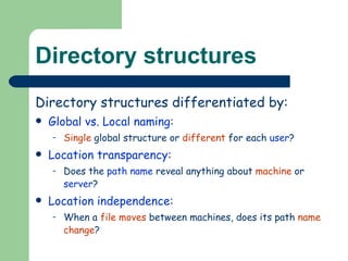 Directory structures Directory structures differentiated by: Global vs. Local naming: Single  global structure or  different  for each  user ? Location transparency: Does the  path name  reveal anything about  machine  or  server ? Location independence: When a  file moves  between machines, does its path  name change ? 