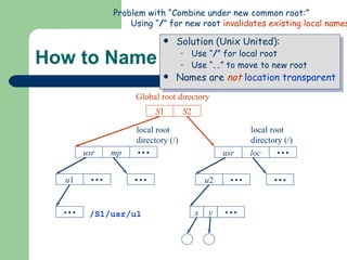 How to Name a File/Directory? Solution (Unix United): Use “ / ” for local root Use “ .. ” to move to new root Names are  not   location transparent usr mp        u 1               root directory (/)        Server  S 1 Server  S 2 root directory (/) local root directory (/) local root directory (/) Global root directory S 1 S 2 /S1/usr/u1 Problem with “Combine under new common root:” Using “ / ” for new root  invalidates existing local names . usr loc        u 2                      root directory (/) x y 