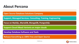 © 2020 Percona.
3
About Percona
Open Source Database Solutions Company
Support, Managed Services, Consulting, Training, Engineering
Focus on MySQL, MariaDB, MongoDB, PostgreSQL
Support Cloud DBaaS Variants on major clouds
Develop Database Software and Tools
Release Everything as 100% Free and Open Source
 