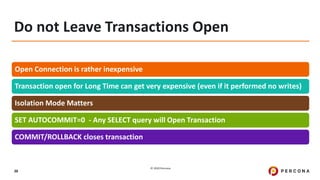 © 2020 Percona.
38
Do not Leave Transactions Open
Open Connection is rather inexpensive
Transaction open for Long Time can get very expensive (even if it performed no writes)
Isolation Mode Matters
SET AUTOCOMMIT=0 - Any SELECT query will Open Transaction
COMMIT/ROLLBACK closes transaction
 