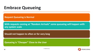 © 2020 Percona.
40
Embrace Queueing
Request Queueing is Normal
With requests coming at “Random Arrivals” some queueing will happen with
any system scale
Should not happen to often or for very long
Queueing is “Cheaper” Close to the User
 