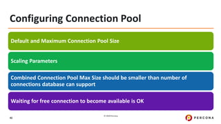 © 2020 Percona.
42
Configuring Connection Pool
Default and Maximum Connection Pool Size
Scaling Parameters
Combined Connection Pool Max Size should be smaller than number of
connections database can support
Waiting for free connection to become available is OK
 