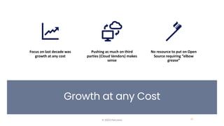 Growth at any Cost
© 2023 Percona 16
Focus on last decade was
growth at any cost
Pushing as much on third
parties (Cloud Vendors) makes
sense
No resource to put on Open
Source requiring “elbow
grease”
 