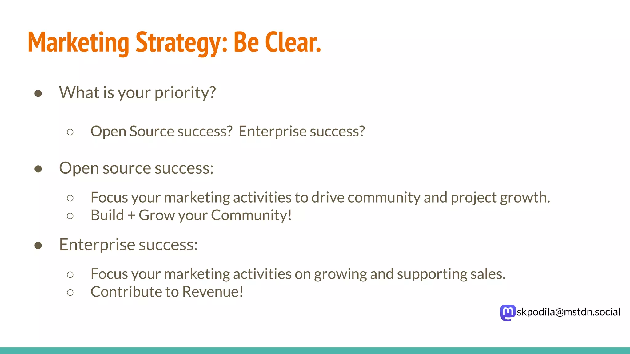 skpodila@mstdn.social
Marketing Strategy: Be Clear.
● What is your priority?
○ Open Source success? Enterprise success?
● Open source success:
○ Focus your marketing activities to drive community and project growth.
○ Build + Grow your Community!
● Enterprise success:
○ Focus your marketing activities on growing and supporting sales.
○ Contribute to Revenue!
 