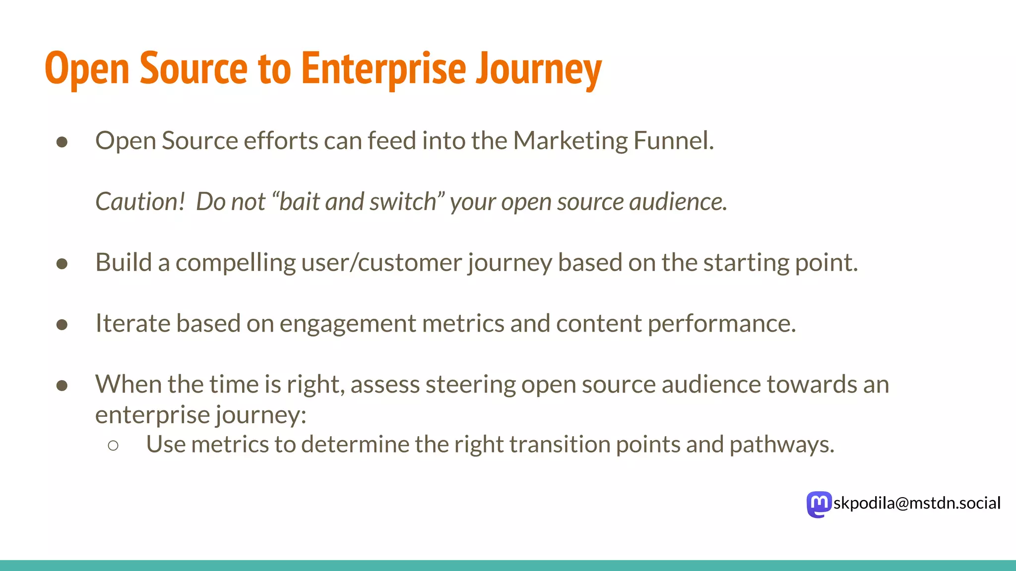 skpodila@mstdn.social
Open Source to Enterprise Journey
● Open Source efforts can feed into the Marketing Funnel.
Caution! Do not “bait and switch” your open source audience.
● Build a compelling user/customer journey based on the starting point.
● Iterate based on engagement metrics and content performance.
● When the time is right, assess steering open source audience towards an
enterprise journey:
○ Use metrics to determine the right transition points and pathways.
 