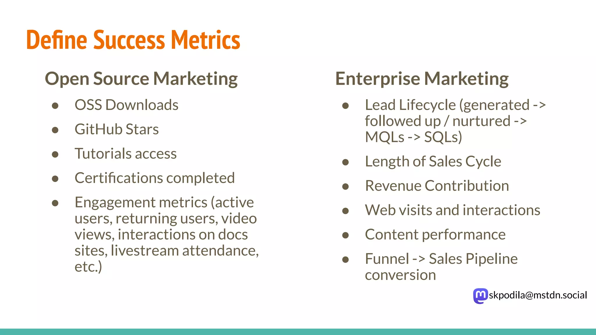 skpodila@mstdn.social
Enterprise Marketing
● Lead Lifecycle (generated ->
followed up / nurtured ->
MQLs -> SQLs)
● Length of Sales Cycle
● Revenue Contribution
● Web visits and interactions
● Content performance
● Funnel -> Sales Pipeline
conversion
Open Source Marketing
● OSS Downloads
● GitHub Stars
● Tutorials access
● Certiﬁcations completed
● Engagement metrics (active
users, returning users, video
views, interactions on docs
sites, livestream attendance,
etc.)
Deﬁne Success Metrics
 