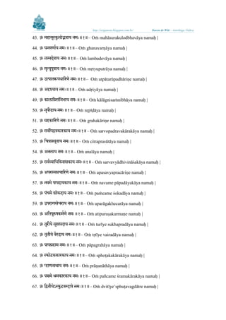 http://sriganesa.blogspot.com.br/

Karen de Witt – Astróloga Védica

ु
43. ॐ महासरकु ोद्भवाय नमिः॥१॥– Oṁ mahāsurakulodbhavāya namaḥ |
44. ॐ घनवर्ाभय नमिः॥१॥– Oṁ ghanavarṇāya namaḥ |
45. ॐ म्बदेवाय नमिः॥१॥– Oṁ lambadevāya namaḥ |
ु
46. ॐ मॄत्य ु त्राय नमिः॥१॥– Oṁ mṛtyuputrāya namaḥ |
47. ॐ उत्पातरू धालरर्े नमिः॥१॥– Oṁ utpātarūpadhāriṇe namaḥ |
48. ॐ अदृश्याय नमिः॥१॥– Oṁ adṛśyāya namaḥ |
49. ॐ का ालिसिंलनर्ाय नमिः॥१॥– Oṁ kālāgnisaṁnibhāya namaḥ |
50. ॐ नॄ ीडाय नमिः॥१॥– Oṁ nṛpīḍāya namaḥ |
51. ॐ ग्रहकालरर्े नमिः॥१॥– Oṁ grahakāriṇe namaḥ |
52. ॐ सवो द्रवकारकाय नमिः॥१॥– Oṁ sarvopadravakārakāya namaḥ |
53. ॐ लित्रप्रसूताय नमिः॥१॥– Oṁ citraprasūtāya namaḥ |
54. ॐ अन ाय नमिः॥१॥– Oṁ analāya namaḥ |
55. ॐ सवभव्यालधलवनाशकाय नमिः॥१॥– Oṁ sarvavyādhivināśakāya namaḥ |
56. ॐ अ सव्यप्रिालरर्े नमिः॥१॥– Oṁ apasavyapracāriṇe namaḥ |
57. ॐ नवमे ा दायकाय नमिः॥१॥– Oṁ navame pāpadāyakāya namaḥ |
िं
58. ॐ िमे शोकदाय नमिः॥१॥– Oṁ paṁcame śokadāya namaḥ |
59. ॐ उ रागिेिराय नमिः॥१॥– Oṁ uparāgakhecarāya namaḥ |
ु
60. ॐ अलत रुषकमभर् े नमिः॥१॥– Oṁ atipuruṣakarmaṇe namaḥ |
ु
ु
61. ॐ तरीये सिप्रदाय नमिः॥१॥– Oṁ turīye sukhapradāya namaḥ |
62. ॐ तृतीये वैरदाय नमिः॥१॥– Oṁ tṛtīye vairadāya namaḥ |
63. ॐ ा ग्रहाम नमिः॥१॥– Oṁ pāpagrahāya namaḥ |
64. ॐ स्फोटककककारकाय नमिः॥१॥– Oṁ sphoṭakakārakāya namaḥ |
65. ॐ प्ऱार्नाथाय नमिः॥१॥– Oṁ prāṇanāthāya namaḥ |
66. ॐ ञ्चमे श्रमकारकाय नमिः॥१॥– Oṁ pañcame śramakārakāya namaḥ |
67. ॐ लितीयेऽस्फुटककवग्दात्रे नमिः॥१॥– Oṁ dvitīye’sphuṭavagdātre namaḥ |

 