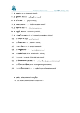 http://sriganesa.blogspot.com.br/

Karen de Witt – Astróloga Védica

93. ॐ धूम्राय नमिः॥१॥– dhūmrāya namaḥ |
ु
94. ॐ सधा ालयने नमिः॥१॥– sudhāpāyine namaḥ |
95. ॐ अलजता नमिः॥१॥– ajitāya namaḥ |
96. ॐ र्क्तवत्स ाय नमिः॥१॥– bhaktavatsalāya namaḥ |
97. ॐ लसिंहासनाय नमिः॥१॥– siṁhāsanāya namaḥ |
ु ू भ
98. ॐ के तमतय े नमिः॥१॥– ketumūrtaye namaḥ |
99. ॐ रवीन्दुद्य ुलतनाशकाय नमिः॥१॥– ravīndudyutināśakāya namaḥ |
100.

ॐ अमराय नमिः॥१॥– amarāya namaḥ |

101.

ॐ ीडकाय नमिः॥१॥– pīḍakāya namaḥ |

102.

ॐ अमत्याभय नमिः॥१॥– amartyāya namaḥ |

103.

ु
ॐ लवष्णदृष्टाय नमिः॥१॥– viṣṇudṛṣṭāya namaḥ |

104.

ु
ॐ असरेश्वराय नमिः॥१॥– asureśvarāya namaḥ |

105.

ॐ र्क्तरक्षाय नमिः॥१॥– bhaktarakṣāya namaḥ |

106.

ॐ वैलित्र्यक टककस्यन्दनाय नमिः॥१॥– vaicitryakapaṭasyandanāya namaḥ |

107.

ॐ लवलित्रफ दालयने नमिः॥१॥– vicitraphaladāyine namaḥ |

108.

ॐ र्क्तार्ीष्टफ प्रदाय नमिः॥१॥– bhaktābhīṣṭaphalapradāya namaḥ |

॥ इलत के त ु

॥

|| iti ketu aṣṭottaraśatanāmāvaliḥ sampūrṇam ||

 