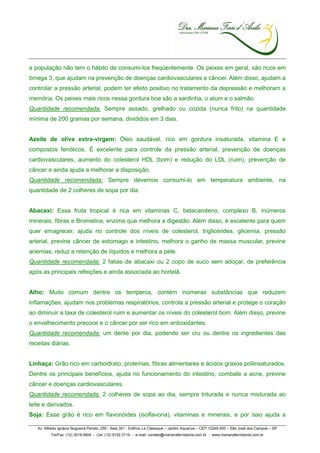 a população não tem o hábito de consumi-los freqüentemente. Os peixes em geral, são ricos em
ômega 3, que ajudam na prevenção de doenças cardiovasculares e câncer. Além disso, ajudam a
controlar a pressão arterial, podem ter efeito positivo no tratamento da depressão e melhoram a
memória. Os peixes mais ricos nessa gordura boa são a sardinha, o atum e o salmão.
Quantidade recomendada: Sempre assado, grelhado ou cozida (nunca frito) na quantidade
mínima de 200 gramas por semana, divididos em 3 dias.


Azeite de oliva extra-virgem: Óleo saudável, rico em gordura insaturada, vitamina E e
compostos fenólicos. É excelente para controle da pressão arterial, prevenção de doenças
cardiovasculares, aumento do colesterol HDL (bom) e redução do LDL (ruim), prevenção de
câncer e ainda ajuda a melhorar a disposição.
Quantidade recomendada: Sempre devemos consumi-lo em temperatura ambiente, na
quantidade de 2 colheres de sopa por dia.


Abacaxi: Essa fruta tropical é rica em vitaminas C, betacaroteno, complexo B, inúmeros
minerais, fibras e Bromelina, enzima que melhora a digestão. Além disso, é excelente para quem
quer emagrecer, ajuda no controle dos níveis de colesterol, triglicérides, glicemia, pressão
arterial, previne câncer de estomago e intestino, melhora o ganho de massa muscular, previne
anemias, reduz a retenção de líquidos e melhora a pele.
Quantidade recomendada: 2 fatias de abacaxi ou 2 copo de suco sem adoçar, de preferência
após as principais refeições e ainda associada ao hortelã.


Alho: Muito comum dentre os temperos, contém inúmeras substâncias que reduzem
inflamações, ajudam nos problemas respiratórios, controla a pressão arterial e protege o coração
ao diminuir a taxa de colesterol ruim e aumentar os níveis do colesterol bom. Além disso, previne
o envelhecimento precoce e o câncer por ser rico em antioxidantes.
Quantidade recomendada: um dente por dia, podendo ser cru ou dentre os ingredientes das
receitas diárias.


Linhaça: Grão rico em carboidrato, proteínas, fibras alimentares e ácidos graxos poliinsaturados.
Dentre os principais benefícios, ajuda no funcionamento do intestino, combate a acne, previne
câncer e doenças cardiovasculares.
Quantidade recomendada: 2 colheres de sopa ao dia, sempre triturada e nunca misturada ao
leite e derivados.
Soja: Esse grão é rico em flavonóides (isoflavona), vitaminas e minerais, e por isso ajuda a

   Av. Alfredo Ignácio Nogueira Penido, 255 - Sala 301 - Edifício Le Classique – Jardim Aquarius – CEP 12246-000 – São José dos Campos – SP
          Tel/Fax. (12) 3019.4804 - Cel. (12) 9152.3119 - e-mail: contato@marianaferridavila.com.br - www.marianaferridavila.com.br
 
