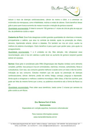 reduzir o risco de doenças cardiovasculares, câncer de mama e cólon, e a amenizar os
incômodos da menopausa, como irritabilidade, insônia e ondas de calores. Outro benefício desse
grão é para quem busca aumento de massa muscular e redução de gordura corporal.
Quantidade recomendada: O ideal é consumir 150 gramas oi 1 xícara de chá de grão de soja por
dia, de preferência cozido a vapor.


Castanha do Pará: Essa fruta oleaginosa contém grandes quantidades de vitaminas e minerais,
principalmente o selênio, que atua no controle da tireóide, ajuda na prevenção de infarto,
derrame, hipertensão arterial, câncer e diabetes. Por também ser rica em zinco, auxilia na
melhora do sistema imunológico. Outro benefício é para quem quer perder peso, pois ajuda no
emagrecimento.
Quantidade recomendada: 1 a 4 unidades ao dia. Mas atenção, não ultrapassar essa
recomendação, pois é rica em calorias e pode levar ao aumento de gordura corporal quando
estiver em excesso.


Quinoa: Esse grão é considerado pela ONU (Organizaçao das Nações Unidas) como alimento
completo, perfeito. Isso porque é rica em aminoácidos, vitaminas, minerais, carboidratos, fibras e
nutracêuticos. Com isso, seu consumo garante melhorar a saúde como um todo e não há contra-
indicação ao seu consumo. Estudos mostram que ela ajuda na prevenção de doenças
cardiovasculares, câncer, derrame, prisão de ventre, fadiga, cansaço, preguiça e depressão.
Ainda ajuda a emagrecer e melhora o sistema imunológico. Além disso, é fácil de cozinhar, pois
pode ser feita da mesma forma que o arroz, ou podemos encontrá-la sob a forma de flocos ou
pó.
Quantidade recomendada: Para obter seus benefícios, basta comer 3 xícaras por semana do
grão cozido ou em flocos.




                                                     Dra. Mariana Ferri d' Avila
                                                               Nutricionista
                            Especialista em nutrição esportiva, funcional e ortomolecular


                                                Para maiores informações acesse:
                                                  www.marianaferridavila.com.br


      Av. Alfredo Ignácio Nogueira Penido, 255 - Sala 301 - Edifício Le Classique – Jardim Aquarius – CEP 12246-000 – São José dos Campos – SP
             Tel/Fax. (12) 3019.4804 - Cel. (12) 9152.3119 - e-mail: contato@marianaferridavila.com.br - www.marianaferridavila.com.br
 