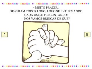 - MUITO PRAZER!
DISSERAM TODOS LOGO, LOGO SE ENTURMANDO
CADA UM SE PERGUNTANDO:
- NÓS VAMOS BRINCAR DE QUÊ?
 
 
