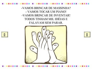 -VAMOS BRINCAR DE MASSINHA?
- VAMOS TOCAR UM PIANO!
-VAMOS BRINCAR DE INVENTAR!
TODOS TINHAM MIL IDÉIAS E
FALAVAM SEM PARAR.
 
 