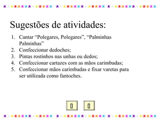  
Sugestões de atividades:
1. Cantar “Polegares, Polegares”, “Palminhas
Palminhas”
2. Confeccionar dedoches;
3. Pintas rostinhos nas unhas ou dedos;
4. Confeccionar cartazes com as mãos carimbadas;
5. Confeccionar mãos carimbadas e fixar varetas para
ser utilizada como fantoches.
 